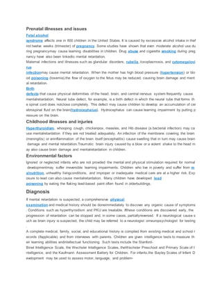 Prenatal illnesses and issues
Fetal alcohol
syndrome affects one in 600 children in the United States. It is caused by excessive alcohol intake in thef
irst twelve weeks (trimester) of pregnancy. Some studies have shown that even moderate alcohol use du
ring pregnancymay cause learning disabilities in children. Drug abuse and cigarette smoking during preg
nancy have also been linkedto mental retardation.
Maternal infections and illnesses such as glandular disorders, rubella, toxoplasmosis, and cytomegalovi
rus
infectionmay cause mental retardation. When the mother has high blood pressure (hypertension) or blo
od poisoning (toxemia),the flow of oxygen to the fetus may be reduced, causing brain damage and ment
al retardation.
Birth
defects that cause physical deformities of the head, brain, and central nervous system frequently cause
mentalretardation. Neural tube defect, for example, is a birth defect in which the neural tube that forms th
e spinal cord does notclose completely. This defect may cause children to develop an accumulation of cer
ebrospinal fluid on the brain(hydrocephalus). Hydrocephalus can cause learning impairment by putting p
ressure on the brain.
Childhood illnesses and injuries
Hyperthyroidism, whooping cough, chickenpox, measles, and Hib disease (a bacterial infection) may ca
use mentalretardation if they are not treated adequately. An infection of the membrane covering the brain
(meningitis) or aninflammation of the brain itself (encephalitis) cause swelling that in turn may cause brain
damage and mental retardation.Traumatic brain injury caused by a blow or a violent shake to the head m
ay also cause brain damage and mentalretardation in children.
Environmental factors
Ignored or neglected infants who are not provided the mental and physical stimulation required for normal
developmentmay suffer irreversible learning impairments. Children who live in poverty and suffer from m
alnutrition, unhealthy livingconditions, and improper or inadequate medical care are at a higher risk. Exp
osure to lead can also cause mentalretardation. Many children have developed lead
poisoning by eating the flaking lead-based paint often found in olderbuildings.
Diagnosis
If mental retardation is suspected, a comprehensive physical
examination and medical history should be doneimmediately to discover any organic cause of symptoms
. Conditions such as hyperthyroidism and PKU are treatable. Ifthese conditions are discovered early, the
progression of retardation can be stopped and, in some cases, partiallyreversed. If a neurological cause s
uch as brain injury is suspected, the child may be referred to a neurologist orneuropsychologist for testing
.
A complete medical, family, social, and educational history is compiled from existing medical and school r
ecords (ifapplicable) and from interviews with parents. Children are given intelligence tests to measure th
eir learning abilities andintellectual functioning. Such tests include the Stanford-
Binet Intelligence Scale, the Wechsler Intelligence Scales, theWechsler Preschool and Primary Scale of I
ntelligence, and the Kaufmann Assessment Battery for Children. For infants,the Bayley Scales of Infant D
evelopment may be used to assess motor, language, and problem-
 