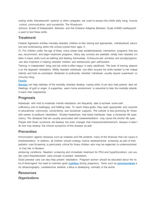 solving skills. Interviewswith parents or other caregivers are used to assess the child's daily living, muscle
control, communication, and socialskills. The Woodcock-
Johnson Scales of Independent Behavior and the Vineland Adaptive Behavior Scale (VABS) arefrequentl
y used to test these skills.
Treatment
Federal legislation entitles mentally retarded children to free testing and appropriate, individualized educa
tion and skillstraining within the school system from ages 3-
21. For children under the age of three, many states have establishedearly intervention programs that ass
ess, recommend, and begin treatment programs. Many day schools are available tohelp train retarded chi
ldren in basic skills such as bathing and feeding themselves. Extracurricular activities and socialprograms
are also important in helping retarded children and adolescents gain self-esteem.
Training in independent living and job skills is often begun in early adulthood. The level of training depend
s on the degreeof retardation. Mildly retarded individuals can often acquire the skills needed to live indepe
ndently and hold an outsidejob. Moderate to profoundly retarded individuals usually require supervised co
mmunity living.
Family
therapy can help relatives of the mentally retarded develop coping skills. It can also help parents deal wit
hfeelings of guilt or anger. A supportive, warm home environment is essential to help the mentally retarde
d reach their fullpotential.
Prognosis
Individuals with mild to moderate mental retardation are frequently able to achieve some self-
sufficiency and to leadhappy and fulfilling lives. To reach these goals, they need appropriate and consiste
nt educational, community, social,family, and vocational supports. The outlook is less promising for those
with severe to profound retardation. Studies haveshown that these individuals have a shortened life expe
ctancy. The diseases that are usually associated with severeretardation may cause the shorter life span.
People with Down syndrome will develop the brain changes that characterizeAlzheimer's disease in later l
ife and may develop the clinical symptoms of this disease as well.
Prevention
Immunization against diseases such as measles and Hib prevents many of the illnesses that can cause m
entalretardation. In addition, all children should undergo routine developmental screening as part of their
pediatric care.Screening is particularly critical for those children who may be neglected or undernourished
or may live in disease-
producing conditions. Newborn screening and immediate treatment for PKU and hyperthyroidism can usu
ally catch thesedisorders early enough to prevent retardation.
Good prenatal care can also help prevent retardation. Pregnant women should be educated about the ris
ks of drinkingand the need to maintain good nutrition during pregnancy. Tests such as amniocentesis a
nd ultrasonography candetermine whether a fetus is developing normally in the womb.
Resources
Organizations
 