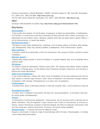 American Association on Mental Retardation (AAMR). 444 North Capitol St., NW, Suite 846, Washington,
D.C. 20001-1512. (800) 424-3688. http://www.aamr.org.
The Arc. 900 Varnum Street NE, Washington, D.C. 20017. (202) 636-2950. http://thearc.org.
Other
Americans With Disabilities Act (ADA) Page. http://www.usdoj.gov/crt/ada/adahom1.htm.
Key terms
Amniocentesis —
A test usually done between 16 and 20 weeks of pregnancy to detect any abnormalities in thedevelopme
nt of the fetus. A small amount of the fluid surrounding the fetus (amniotic fluid) is drawn out through a ne
edleinserted into the mother's womb. Laboratory analysis of this fluid can detect various genetic defects, s
uch as Downsyndrome, or neural tube defects.
Developmental delay —
The failure to meet certain developmental milestones, such as sitting, walking, and talking, atthe average
age. Developmental delay may indicate a problem in development of the central nervous system.
Down syndrome —
A disorder caused by an abnormality at the 21st chromosome. One symptom of Down syndrome ismenta
l retardation.
Extensive support —
Ongoing daily support required to assist an individual in a specific adaptive area, such as dailyhelp with p
reparing meals.
Hib disease —
An infection caused by Haemophilus influenza type b (Hib). This disease mainly affects children underthe
age of five. In that age group, it is the leading cause of bacterial meningitis, pneumonia, joint and bone in
fections,and throat inflammations.
Inborn error of metabolism —
A rare enzyme deficiency; children with inborn errors of metabolism do not have certainenzymes that the
body requires to maintain organ functions. Inborn errors of metabolism can cause brain damage andment
al retardation if left untreated. Phenylketonuria is an inborn error of metabolism.
Limited support —
A predetermined period of assistance required to deal with a specific event, such as training for anew job
.
Phenylketonuria (PKU) —
An inborn error in metabolism that prevents the body from using phenylalanine, an aminoacid necessary
for normal growth and development.
Trisomy —
An abnormality in chromosomal development. Chromosomes are the structures within a cell that carry its
genetic information. They are organized in pairs. Humans have 23 pairs of chromosomes. In a trisomy sy
ndrome, anextra chromosome is present so that the individual has three of a particular chromosome inste
ad of the normal pair. Anextra chromosome 18 (trisomy 18) causes mental retardation.
Ultrasonography — A process that uses the reflection of high-
frequency sound waves to make an image of structuresdeep within the body. Ultrasonography is routinely
used to detect fetal abnormalities.
 