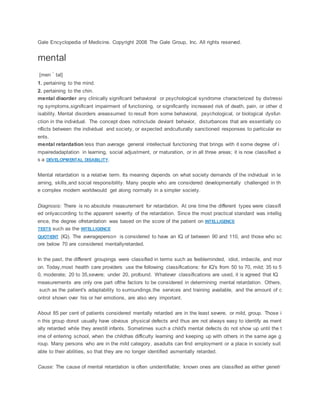 Gale Encyclopedia of Medicine. Copyright 2008 The Gale Group, Inc. All rights reserved.
mental
[men´tal]
1. pertaining to the mind.
2. pertaining to the chin.
mental disorder any clinically significant behavioral or psychological syndrome characterized by distressi
ng symptoms,significant impairment of functioning, or significantly increased risk of death, pain, or other d
isability. Mental disorders areassumed to result from some behavioral, psychological, or biological dysfun
ction in the individual. The concept does notinclude deviant behavior, disturbances that are essentially co
nflicts between the individual and society, or expected andculturally sanctioned responses to particular ev
ents.
mental retardation less than average general intellectual functioning that brings with it some degree of i
mpairedadaptation in learning, social adjustment, or maturation, or in all three areas; it is now classified a
s a DEVELOPMENTAL DISABILITY.
Mental retardation is a relative term. Its meaning depends on what society demands of the individual in le
arning, skills,and social responsibility. Many people who are considered developmentally challenged in th
e complex modern worldwould get along normally in a simpler society.
Diagnosis: There is no absolute measurement for retardation. At one time the different types were classifi
ed onlyaccording to the apparent severity of the retardation. Since the most practical standard was intellig
ence, the degree ofretardation was based on the score of the patient on INTELLIGENCE
TESTS such as the INTELLIGENCE
QUOTIENT (IQ). The averageperson is considered to have an IQ of between 90 and 110, and those who sc
ore below 70 are considered mentallyretarded.
In the past, the different groupings were classified in terms such as feebleminded, idiot, imbecile, and mor
on. Today,most health care providers use the following classifications: for IQ's from 50 to 70, mild; 35 to 5
0, moderate; 20 to 35,severe; under 20, profound. Whatever classifications are used, it is agreed that IQ
measurements are only one part ofthe factors to be considered in determining mental retardation. Others,
such as the patient's adaptability to surroundings,the services and training available, and the amount of c
ontrol shown over his or her emotions, are also very important.
About 85 per cent of patients considered mentally retarded are in the least severe, or mild, group. Those i
n this group donot usually have obvious physical defects and thus are not always easy to identify as ment
ally retarded while they arestill infants. Sometimes such a child's mental defects do not show up until the t
ime of entering school, when the childhas difficulty learning and keeping up with others in the same age g
roup. Many persons who are in the mild category, asadults can find employment or a place in society suit
able to their abilities, so that they are no longer identified asmentally retarded.
Cause: The cause of mental retardation is often unidentifiable; known ones are classified as either geneti
 