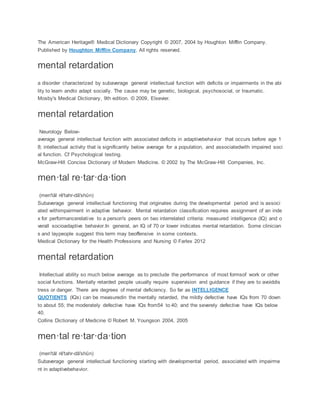 The American Heritage® Medical Dictionary Copyright © 2007, 2004 by Houghton Mifflin Company.
Published by Houghton Mifflin Company. All rights reserved.
mental retardation
a disorder characterized by subaverage general intellectual function with deficits or impairments in the abi
lity to learn andto adapt socially. The cause may be genetic, biological, psychosocial, or traumatic.
Mosby's Medical Dictionary, 9th edition. © 2009, Elsevier.
mental retardation
Neurology Below-
average general intellectual function with associated deficits in adaptivebehavior that occurs before age 1
8; intellectual activity that is significantly below average for a population, and associatedwith impaired soci
al function. Cf Psychological testing.
McGraw-Hill Concise Dictionary of Modern Medicine. © 2002 by The McGraw-Hill Companies, Inc.
men·tal re·tar·da·tion
(men'tăl rē'tahr-dā'shŭn)
Subaverage general intellectual functioning that originates during the developmental period and is associ
ated withimpairment in adaptive behavior. Mental retardation classification requires assignment of an inde
x for performancerelative to a person's peers on two interrelated criteria: measured intelligence (IQ) and o
verall socioadaptive behavior.In general, an IQ of 70 or lower indicates mental retardation. Some clinician
s and laypeople suggest this term may beoffensive in some contexts.
Medical Dictionary for the Health Professions and Nursing © Farlex 2012
mental retardation
Intellectual ability so much below average as to preclude the performance of most formsof work or other
social functions. Mentally retarded people usually require supervision and guidance if they are to avoiddis
tress or danger. There are degrees of mental deficiency. So far as INTELLIGENCE
QUOTIENTS (IQs) can be measuredin the mentally retarded, the mildly defective have IQs from 70 down
to about 55; the moderately defective have IQs from54 to 40; and the severely defective have IQs below
40.
Collins Dictionary of Medicine © Robert M. Youngson 2004, 2005
men·tal re·tar·da·tion
(men'tăl rē'tahr-dā'shŭn)
Subaverage general intellectual functioning starting with developmental period, associated with impairme
nt in adaptivebehavior.
 