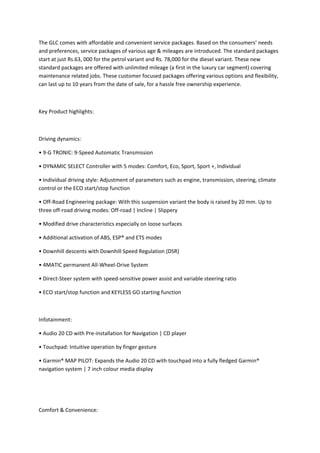 The GLC comes with affordable and convenient service packages. Based on the consumers’ needs 
and preferences, service packages of various age & mileages are introduced. The standard packages 
start at just Rs.63, 000 for the petrol variant and Rs. 78,000 for the diesel variant. These new 
standard packages are offered with unlimited mileage (a first in the luxury car segment) covering 
maintenance related jobs. These customer focused packages offering various options and flexibility, 
can last up to 10 years from the date of sale, for a hassle free ownership experience.  
 
Key Product highlights:  
 
Driving dynamics: 
• 9‐G TRONIC: 9‐Speed Automatic Transmission 
• DYNAMIC SELECT Controller with 5 modes: Comfort, Eco, Sport, Sport +, Individual  
• Individual driving style: Adjustment of parameters such as engine, transmission, steering, climate 
control or the ECO start/stop function 
• Off‐Road Engineering package: With this suspension variant the body is raised by 20 mm. Up to 
three off‐road driving modes: Off‐road | Incline | Slippery 
• Modified drive characteristics especially on loose surfaces 
• Additional activation of ABS, ESP® and ETS modes 
• Downhill descents with Downhill Speed Regulation (DSR) 
• 4MATIC permanent All‐Wheel‐Drive System 
• Direct‐Steer system with speed‐sensitive power assist and variable steering ratio 
• ECO start/stop function and KEYLESS GO starting function 
 
Infotainment:  
• Audio 20 CD with Pre‐installation for Navigation | CD player 
• Touchpad: Intuitive operation by finger gesture 
• Garmin® MAP PILOT: Expands the Audio 20 CD with touchpad into a fully fledged Garmin® 
navigation system | 7 inch colour media display 
 
 
Comfort & Convenience:  
 
