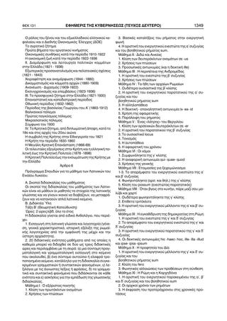 Ï ñüëïò ôïõ îÝíïõ êáé ôïõ åîùåëëáäéêïý åëëçíéêïý êå-
öáëáßïõ êáé ï ÄéåèíÞò Ïéêïíïìéêüò ¸ëåã÷ïò (ÄÏÅ)
Ôï áãñïôéêü æÞôçìá
Ðñþôá âÞìáôá ôïõ åñãáôéêïý êéíÞìáôïò
ÏéêïíïìéêÝò óõíèÞêåò êáôÜ ôçí ðåñßïäï 1910-1922
Ç ïéêïíïìéêÞ æùÞ êáôÜ ôçí ðåñßïäï 1922-1936
ÉÉ. Äéáìüñöùóç êáé ëåéôïõñãßá ðïëéôéêþí êïììÜôùí
óôçí ÅëëÜäá (1821 - 1936)
Åîùôåñéêüò ðñïóáíáôïëéóìüò êáé ðåëáôåéáêÝò ó÷Ýóåéò
(1821 - 1843)
×åéñáöÝôçóç êáé áíáìüñöùóç (1844 - 1880)
Äéêïììáôéóìüò êáé êüììáôá áñ÷þí (1880-1909)
ÁíáíÝùóç - Äé÷áóìüò (1909-1922)
Åêóõã÷ñïíéóìüò êáé åðåìâÜóåéò (1923-1936)
ÉÉÉ. Ôï ðñïóöõãéêü æÞôçìá óôçí ÅëëÜäá (1821-1930)
ÅðáíáóôáôéêÞ êáé êáðïäéóôñéáêÞ ðåñßïäïò
ÏèùíéêÞ ðåñßïäïò (1832-1862)
Ðåñßïäïò ôçò âáóéëåßáò Ãåùñãßïõ ôïõ Á´ (1863-1912)
Âáëêáíéêïß ðüëåìïé
Ðñþôïò ðáãêüóìéïò ðüëåìïò
Ìéêñáóéáôéêüò ðüëåìïò
Óýìöùíï ôïõ 1930
ÉV. Ôï Êñçôéêü æÞôçìá, áðü äéðëùìáôéêÞ Üðïøç, êáôÜ ôï
19ï êáé óôéò áñ÷Ýò ôïõ 20ïõ áéþíá
Ç óõìâïëÞ ôçò ÊñÞôçò óôçí Åèíåãåñóßá ôïõ 1821
Ç ÊñÞôç ôçí ðåñßïäï 1830-1860
Ç ÌåãÜëç ÊñçôéêÞ ÅðáíÜóôáóç (1866-69)
Ïé ôåëåõôáßåò åîåãÝñóåéò óôçí ÊñÞôç êáé ç åëëçíéêÞ ðï-
ëéôéêÞ Ýùò ôçí ÊñçôéêÞ Ðïëéôåßá (1878 -1898)
Ç ÊñçôéêÞ Ðïëéôåßá Ýùò ôçí åíóùìÜôùóç ôçò ÊñÞôçò ìå
ôçí ÅëëÜäá
¢ñèñï 6
Ðñüãñáììá Óðïõäþí ãéá ôï ìÜèçìá ôùí Ëáôéíéêþí ôïõ
Åíéáßïõ Ëõêåßïõ.
Á. Óêïðïß äéäáóêáëßáò ôïõ ìáèÞìáôïò
Oé óêïðïß ôçò äéäáóêáëßáò ôïõ ìáèÞìáôïò ôùí Ëáôéíé-
êþí åßíáé íá ìÜèïõí ïé ìáèçôÝò ôá óôïé÷åßá ôçò ëáôéíéêÞò
ãëþóóáò êáé íá ãßíïõí éêáíïß íá äéáâÜæïõí, íá ìåôáöñÜ-
æïõí êáé íá êáôáíïïýí áðëÜ ëáôéíéêÜ êåßìåíá.
Â. ÄéäáêôÝá ¾ëç
ÔÜîç Â´ (ÈåùñçôéêÞ Êáôåýèõíóç)
´Ùñåò: 2 þñåò/åâä. üëï ôï Ýôïò
Ç äéäáóêáëßá ãßíåôáé áðü åéäéêü Áíèïëüãéï, ðïõ ðåñéÝ-
÷åé:
1. ÅéóáãùãÞ óôç ëáôéíéêÞ ãëþóóá êáé ëïãïôå÷íßá (ãÝíå-
óç, ãåíéêÜ ÷áñáêôçñéóôéêÜ, éóôïñéêÞ åîÝëéîç ôçò ñùìáú-
êÞò ëïãïôå÷íßáò áðü ôçí åìöÜíéóÞ ôçò ìÝ÷ñé êáé ôçí
ýóôåñç áñ÷áéüôçôá).
2. 20 äéäáêôéêÝò åíüôçôåò-ìáèÞìáôá áðü ôéò ïðïßåò ç
êáèåìßá ìðïñåß íá äéäá÷èåß óå äýï ùò ôñåéò äéäáêôéêÝò
þñåò êáé ðåñéëáìâÜíåé ìå ôç óåéñÜ: á) ìéá óýíôïìç ðñáã-
ìáôïëïãéêÞ êáé ãñáììáôïëïãéêÞ åéóáãùãÞ óôï êåßìåíï
ðïõ áêïëïõèåß, â) Ýíá óýíôïìï áõôïýóéï Þ åëáöñÜ ôñï-
ðïðïéçìÝíï êåßìåíï, êáôÜëëçëï ãéá ôç äéäáóêáëßá óõãêå-
êñéìÝíùí ãñáììáôéêþí Þ óõíôáêôéêþí öáéíïìÝíùí, ã) ëå-
îéëüãéï ìå ôéò Üãíùóôåò ëÝîåéò Þ öñÜóåéò, ä) ôá ãñáììá-
ôéêÜ êáé óõíôáêôéêÜ öáéíüìåíá ðïõ äéäÜóêïíôáé óå êÜèå
åíüôçôá êáé å) áóêÞóåéò ãéá ôçí åìðÝäùóç ôçò ãëùóóéêÞò
äéäáóêáëßáò.
ÌÜèçìá É : Ï åîüñéóôïò ðïéçôÞò
1. Êëßóç ôùí ðñùôüêëéôùí ïíïìÜôùí
2. ×ñÞóåéò ôùí ðôþóåùí
3. ÂáóéêÝò êáôáëÞîåéò ôïõ ñÞìáôïò óôçí åíåñãçôéêÞ
öùíÞ
4. Ç ïñéóôéêÞ ôïõ åíåñãçôéêïý åíåóôþôá ôçò á´ óõæõãßáò
êáé ôïõ âïçèçôéêïý ñÞìáôïò sum.
ÌÜèçìá ÉÉ : Äéäþ êáé Áéíåßáò
1. Êëßóç ôùí äåõôåñüêëéôùí ïíïìÜôùí óå -us
2. ×ñÞóåéò ôùí ðôþóåùí
3. ÐñïóùðéêÝò áíôùíõìßåò (êáé ç äåéêôéêÞ ille)
ÌÜèçìá ÉÉÉ : Ç ðåñéðÝôåéá ôçò ÁíäñïìÝäáò
1. Ç ïñéóôéêÞ ôïõ åíåóôþôá ôçò â´ óõæõãßáò
2. ×ñÞóåéò ôùí ðôþóåùí
ÌÜèçìá ÉV : Ôá Þèç ôùí áñ÷áßùí Ñùìáßùí
1. ÏõäÝôåñá ïõóéáóôéêÜ ôçò â´ êëßóçò
2. Ç ïñéóôéêÞ ôïõ åíåñãçôéêïý ðáñáôáôéêïý ôçò á´ óõ-
æõãßáò êáé ôïõ
âïçèçôéêïý ñÞìáôïò sum
3. Ç áëëçëïðÜèåéá
4. Ç äåéêôéêÞ - åðáíáëçðôéêÞ áíôùíõìßá is- ea- id
5. ×ñÞóç ôçò áöáéñåôéêÞò
6. ÐáñÜëåéøç ôïõ ñÞìáôïò
ÌÜèçìá V : ¸íáò «ëÜôñçò» ôïõ Âåñãéëßïõ
1. Êëßóç ôùí áñóåíéêþí äåõôåñüêëéôùí óå -er
2. Ç ïñéóôéêÞ ôïõ ðáñáôáôéêïý ôçò â´ óõæõãßáò
3. Ôï ïõóéáóôéêü locus
4. Ôïíéóìüò
5. Ç áõôïðÜèåéá
6. Ç áöáéñåôéêÞ ôïõ ÷ñüíïõ
ÌÜèçìá VÉ : Ïé íüìïé
1. Óõìöùíüëçêôá ôçò ã´ êëßóçò
2. Ç áíáöïñéêÞ áíôùíõìßá qui- quae- quod
3. ×ñÞóåéò ôçò ãåíéêÞò
ÌÜèçìá VIÉ : Åôïéìáóßåò ãéá îå÷åéìþíéáóìá
1-3. Ôï áðáñÝìöáôï ôïõ åíåñãçôéêïý åíåóôþôá ôçò á´
êáé â´ óõæõãßáò
4. Öùíçåíôüëçêôá (áñó. êáé èçë.) ôçò ã´ êëßóçò
5. Êëßóç ôïõ possum (åíåóôþôáò-ðáñáôáôéêüò)
ÌÜèçìá VIIÉ : ¼ôáí âãåéò óôï êõíÞãé, ðÜñå ìáæß óïõ ìï-
ëýâé êáé ÷áñôß
1. ÏõäÝôåñá öùíçåíôüëçêôá ôçò ã´ êëßóçò
2. Åðßèåôá ôñéôüêëéôá
3. Ç ïñéóôéêÞ ôïõ åíåñãçôéêïý ìÝëëïíôá ôçò á´ êáé â´ óõ-
æõãßáò
ÌÜèçìá É× : Ç åãêáèßäñõóç ôçò äçìïêñáôßáò óôç Ñþìç
1. Ç ïñéóôéêÞ ôïõ åíåóôþôá ôçò ã´ êáé ä´ óõæõãßáò
2. Ôï áðáñÝìöáôï ôïõ åíåñãçôéêïý åíåóôþôá ôçò ã´ êáé
ä´ óõæõãßáò
3. Ç ïñéóôéêÞ ôïõ åíåñãçôéêïý ðáñáôáôéêïý ôçò ã´ êáé ä´
óõæõãßáò
4. Ïé äåéêôéêÝò áíôùíõìßåò hic -haec- hoc, ille- illa -illud
êáé ipse- ipsa -ipsum
ÌÜèçìá × : Ç ðñïöçôåßá ôïõ Äßá
1. Ç ïñéóôéêÞ ôïõ åíåñãçôéêïý ìÝëëïíôá ôçò ã´ êáé ä´ óõ-
æõãßáò êáé ôïõ
âïçèçôéêïý ñÞìáôïò sum
2. Êëßóç ôïõ fero
3. ÖùíçôéêÝò áëëïéþóåéò ôùí ðñïèÝóåùí óôç óýíèåóç
ÌÜèçìá ×É : Ç Ñþìç êáé ç Êáñ÷çäüíá
1. Ç ïñéóôéêÞ ôïõ åíåñãçôéêïý ðáñáêåéìÝíïõ ôçò á´, â´
êáé ä´ óõæõãßáò êáé ôïõ âïçèçôéêïý sum
2. Ïé áñ÷éêïß ÷ñüíïé ôùí ñçìÜôùí
3. Ç Ýêöñáóç ôïõ ðñïôåñü÷ñïíïõ óôéò ÷ñïíéêÝò ðñï-
ôÜóåéò
ÖÅÊ 131 ÅÖÇÌÅÑÉÓ ÔÇÓ ÊÕÂÅÑÍÇÓÅÙÓ (ÔÅÕ×ÏÓ ÄÅÕÔÅÑÏ) 1349
 