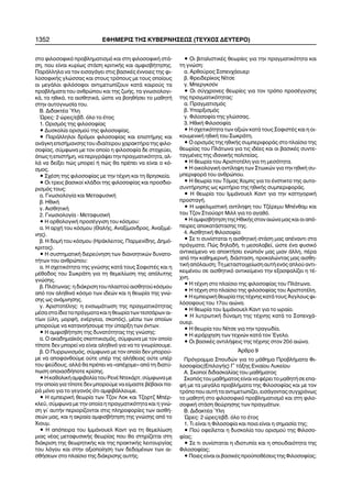 1352 ÅÖÇÌÅÑÉÓ ÔÇÓ ÊÕÂÅÑÍÇÓÅÙÓ (ÔÅÕ×ÏÓ ÄÅÕÔÅÑÏ)
óôï öéëïóïöéêü ðñïâëçìáôéóìü êáé óôç öéëïóïöéêÞ óôÜ-
óç, ðïõ åßíáé êõñßùò óôÜóç êñéôéêÞò êáé áìöéóâÞôçóçò.
ÐáñÜëëçëá íá ôïí åéóáãÜãåé óôéò âáóéêÝò Ýííïéåò ôçò öé-
ëïóïöéêÞò ãëþóóáò êáé óôïõò ôñüðïõò ìå ôïõò ïðïßïõò
ïé ìåãÜëïé öéëüóïöïé áíôéìåôùðßæïõí êáôÜ êáéñïýò ôá
ðñïâëÞìáôá ôïõ áíèñþðïõ êáé ôçò æùÞò, ôá ãíùóéïëïãé-
êÜ, ôá çèéêÜ, ôá áéóèçôéêÜ, þóôå íá âïçèÞóåé ôï ìáèçôÞ
óôçí áõôïãíùóßá ôïõ.
B. ÄéäáêôÝá ¾ëç
¿ñåò: 2 þñåò/åâä. üëï ôï Ýôïò
1. Ïñéóìüò ôçò öéëïóïößáò
• Äõóêïëßá ïñéóìïý ôçò öéëïóïößáò.
• ÐáñÜëëçëïé äñüìïé öéëïóïößáò êáé åðéóôÞìçò êáé
áíÜãêç åðéóÞìáíóçò ôïõ éäéáßôåñïõ ÷áñáêôÞñá ôçò öéëï-
óïößáò, óýìöùíá ìå ôïí ïðïßï ç öéëïóïößá äå óôï÷åýåé,
üðùò ç åðéóôÞìç, íá ðåñéãñÜøåé ôçí ðñáãìáôéêüôçôá, áë-
ëÜ íá äåßîåé ðþò ìðïñåß Þ ðþò èá ðñÝðåé íá åßíáé ï êü-
óìïò.
• Ó÷Ýóç ôçò öéëïóïößáò ìå ôçí ôÝ÷íç êáé ôç èñçóêåßá.
• Ïé ôñåéò âáóéêïß êëÜäïé ôçò öéëïóïößáò êáé ðñïóäéï-
ñéóìüò ôïõò:
á. Ãíùóéïëïãßá êáé ÌåôáöõóéêÞ
â. ÇèéêÞ
ã. ÁéóèçôéêÞ
2. Ãíùóéïëïãßá - ÌåôáöõóéêÞ
• Ç ïñèïëïãéêÞ ðñïóÝããéóç ôïõ êüóìïõ:
á. Ç áñ÷Þ ôïõ êüóìïõ (ÈáëÞò, Áíáîßìáíäñïò, ÁíáîéìÝ-
íçò).
â. Ç äïìÞ ôïõ êüóìïõ (ÇñÜêëåéôïò, Ðáñìåíßäçò, Äçìü-
êñéôïò).
• Ç óõóôçìáôéêÞ äéåñåýíçóç ôùí äéáíïçôéêþí äõíáôï-
ôÞôùí ôïõ áíèñþðïõ:
á. Ç ó÷åôéêüôçôá ôçò ãíþóçò êáôÜ ôïõò ÓïöéóôÝò êáé ç
ìÝèïäïò ôïõ ÓùêñÜôç ãéá ôç èåìåëßùóç ôçò áðüëõôçò
ãíþóçò.
â. ÐëÜôùíáò: ç äéÜêñéóç ôïõ ðëáóôïý áéóèçôïý êüóìïõ
áðü ôïí áëçèéíü êüóìï ôùí éäåþí êáé ç èåùñßá ôçò ãíþ-
óçò ùò áíÜìíçóçò.
ã. ÁñéóôïôÝëçò: ç åíóùìÜôùóç ôçò ðñáãìáôéêüôçôáò
ìÝóá óôá ßäéá ôá ðñÜãìáôá êáé ç èåùñßá ôùí ôåóóÜñùí áé-
ôßùí (ýëç, ìïñöÞ, åíÝñãåéá, óêïðüò), ìÝóù ôùí ïðïßùí
ìðïñïýìå íá êáôáíïÞóïõìå ôçí ýðáñîç ôùí üíôùí.
• Ç áìöéóâÞôçóç ôçò äõíáôüôçôáò ôçò ãíþóçò:
á. Ï áêáäçìáúêüò óêåðôéêéóìüò, óýìöùíá ìå ôïí ïðïßï
ôßðïôå äåí ìðïñåß íá åßíáé áëçèéíü ãéá íá ôï ãíùñßóïõìå.
â. Ï Ðõññùíéóìüò, óýìöùíá ìå ôïí ïðïßï äåí ìðïñïý-
ìå íá áðïöáíèïýìå ïýôå õðÝñ ôçò áëÞèåéáò ïýôå õðÝñ
ôïõ øåýäïõò, áëëÜ èá ðñÝðåé íá «áðÝ÷ïìå» áðü ôç äéáôý-
ðùóç ïðïéáóäÞðïôå êñßóçò.
• Ç êáèïëéêÞ áìöéâïëßá ôïõ ÑåíÝ ÍôåêÜñô, óýìöùíá ìå
ôçí ïðïßá ãéá ôßðïôå äåí ìðïñïýìå íá åßìáóôå âÝâáéïé ðá-
ñÜ ìüíï ãéá ôï ãåãïíüò üôé áìöéâÜëëïõìå.
• Ç åìðåéñéêÞ èåùñßá ôùí Ôæïí Ëïê êáé Ôæïñôæ ÌðÝñ-
êëåû, óýìöùíá ìå ôçí ïðïßá ç ðñáãìáôéêüôçôá êáé ç ãíþ-
óç ãé´ áõôÞí ðåñéïñßæïíôáé óôéò ðëçñïöïñßåò ôùí áéóèÞ-
óåþí ìáò, êáé ç áêñáßá áìöéóâÞôçóç ôçò ãíþóçò áðü ôï
×éïõì.
• Ç áðüðåéñá ôïõ ÉììÜíïõåë Êáíô ãéá ôç èåìåëßùóç
ìéáò íÝáò ìåôáöõóéêÞò èåùñßáò ðïõ èá óôçñßæåôáé óôç
äéÜêñéóç ôçò èåùñçôéêÞò êáé ôçò ðñáêôéêÞò ëåéôïõñãßáò
ôïõ ëüãïõ êáé óôçí áîéïðïßçóç ôùí äåäïìÝíùí ôùí áé-
óèÞóåùí óôï ðëáßóéï ôçò äéÜêñéóçò áõôÞò.
• Ïé âéôáëéóôéêÝò èåùñßåò ãéá ôçí ðñáãìáôéêüôçôá êáé
ôç ãíþóç:
á. Áñèïýñïò Óïðåí÷Üïõåñ
â. Öñåéäåñßêïò Íßôóå
ã. Ìðåñãêóüí
• Ïé óýã÷ñïíåò èåùñßåò ãéá ôïí ôñüðï ðñïóÝããéóçò
ôçò ðñáãìáôéêüôçôáò:
á. Ðñáãìáôéóìüò
â. Õðáñîéóìüò
ã. Öéëïóïößá ôçò ãëþóóáò.
3. ÇèéêÞ Öéëïóïößá
• Ç ó÷åôéêüôçôá ôùí áîéþí êáôÜ ôïõò ÓïöéóôÝò êáé ç ïé-
êïõìåíéêÞ çèéêÞ ôïõ ÓùêñÜôç.
• Ï ïñéóìüò ôçò çèéêÞò óõìðåñéöïñÜò óôï ðëáßóéï ôçò
èåùñßáò ôïõ ÐëÜôùíá ãéá ôéò éäÝåò êáé ïé âáóéêÝò óõíôå-
ôáãìÝíåò ôçò éäáíéêÞò ðïëéôåßáò.
• Ç èåùñßá ôïõ ÁñéóôïôÝëç ãéá ôç ìåóüôçôá.
• Ç ïéêïëïãéêÞ áíôßëçøç ôùí Óôùéêþí ãéá ôçí çèéêÞ óõ-
ìðåñéöïñÜ ôïõ áíèñþðïõ.
• Ç èåùñßá ôïõ Ôüìáò ×ïìðò ãéá ôï Ýíóôéêôï ôçò áõôï-
óõíôÞñçóçò ùò êñéôÞñéï ôçò çèéêÞò óõìðåñéöïñÜò.
• Ç èåùñßá ôïõ ÉììÜíïõåë Êáíô ãéá ôçí êáôçãïñéêÞ
ðñïóôáãÞ.
• Ç ùöåëéìéóôéêÞ áíôßëçøç ôïõ ÔæÝñåìõ ÌðÝíèáì êáé
ôïõ Ôæïí Óôéïýáñô Ìéëë ãéá ôï áãáèü.
• Ç áìöéóâÞôçóç ôçò ÇèéêÞò óôïí áéþíá ìáò êáé ïé áðü-
ðåéñåò áðïêáôÜóôáóçò ôçò.
4. ÁéóèçôéêÞ Öéëïóïößá
• Óå ôé óõíßóôáôáé ç áéóèçôéêÞ óôÜóç ìáò áðÝíáíôé óôá
ðñÜãìáôá; Ðþò äçëáäÞ, ôé ìåóïëáâåß, þóôå Ýíá öõóéêü
áíôéêåßìåíï íá áðïêôÞóåé åíþðéüí ìáò ìéáí Üëëç, ðÝñá
áðü ôçí êáèçìåñéíÞ, äéÜóôáóç, ðñïêáëþíôáò ìáò áéóèç-
ôéêÞ áðüëáõóç; Ôç ìåôáóôïé÷åßùóç áõôÞ åíüò áðëïý áíôé-
êåéìÝíïõ óå áéóèçôéêü áíôéêåßìåíï ôçí åîáóöáëßæåé ç ôÝ-
÷íç.
• Ç ôÝ÷íç óôï ðëáßóéï ôçò öéëïóïößáò ôïõ ÐëÜôùíá.
• Ç ôÝ÷íç óôï ðëáßóéï ôçò öéëïóïößáò ôïõ ÁñéóôïôÝëç.
• Ç åìðåéñéêÞ èåùñßá ôçò ôÝ÷íçò êáôÜ ôïõò ¢ããëïõò öé-
ëüóïöïõò ôïõ 17ïõ áéþíá.
• Ç èåùñßá ôïõ ÉììÜíïõåë Êáíô ãéá ôï ùñáßï.
• Ç ëõôñùôéêÞ äýíáìç ôçò ôÝ÷íçò êáôÜ ôï Óïðåí÷Ü-
ïõåñ.
• Ç èåùñßá ôïõ Íßôóå ãéá ôçí ôñáãùäßá.
• Ç éåñÜñ÷çóç ôùí ôå÷íþí êáôÜ ôïí ¸ãåëï.
• Ïé âáóéêÝò áíôéëÞøåéò ôçò ôÝ÷íçò óôïí 20ü áéþíá.
¢ñèñï 9
Ðñüãñáììá Óðïõäþí ãéá ôï ìÜèçìá ÐñïâëÞìáôá Öé-
ëïóïößáò(ÅðéëïãÞò) Ã´ ôÜîçò Åíéáßïõ Ëõêåßïõ
A. Óêïðïß äéäáóêáëßáò ôïõ ìáèÞìáôïò
ÓêïðüòôïõìáèÞìáôïòåßíáéíáöÝñåéôïìáèçôÞóååðá-
öÞ ìå ôá ìåãÜëá ðñïâëÞìáôá ôçò Öéëïóïößáò êáé ìå ôïí
ôñüðï ðïõ áõôÞ ôá áíôéìåôùðßæåé, åéóÜãïíôáò óõã÷ñüíùò
ôï ìáèçôÞ óôï öéëïóïöéêü ðñïâëçìáôéóìü êáé óôç öéëï-
óïöéêÞ óôÜóç èåþñçóçò ôùí ðñáãìÜôùí.
B. ÄéäáêôÝá ¾ëç
¿ñåò: 2 þñåò/åâä. üëï ôï Ýôïò
1. Ôé åßíáé ç Öéëïóïößá êáé ðïéá åßíáé ç óçìáóßá ôçò;
• Ðïý ïöåßëåôáé ç äõóêïëßá ôïõ ïñéóìïý ôçò Öéëïóï-
ößáò;
• Óå ôé óõíßóôáôáé ç éäéïôõðßá êáé ç óðïõäáéüôçôá ôçò
Öéëïóïößáò;
• Ðïéåò åßíáé ïé âáóéêÝò ðñïûðïèÝóåéò ôçò Öéëïóïößáò;
 