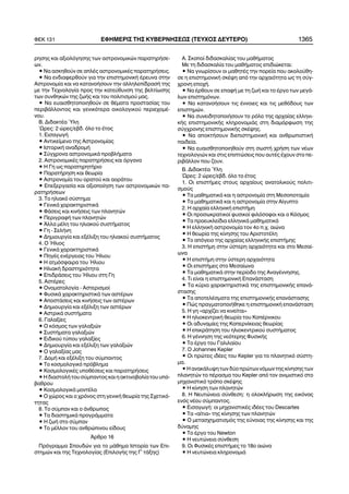 ñçóçò êáé áîéïëüãçóçò ôùí áóôñïíïìéêþí ðáñáôçñÞóå-
ùí.
• Íá áóêçèïýí óå áðëÝò áóôñïíïìéêÝò ðáñáôçñÞóåéò.
• Íá åíäéáöåñèïýí ãéá ôçí åðéóôçìïíéêÞ Ýñåõíá óôçí
Áóôñïíïìßá êáé íá êáôáíïÞóïõí ôçí áëëçëåðßäñáóÞ ôçò
ìå ôçí Ôå÷íïëïãßá ðñïò ôçí êáôåýèõíóç ôçò âåëôßùóçò
ôùí óõíèçêþí ôçò æùÞò êáé ôïõ ðïëéôéóìïý ìáò.
• Íá åõáéóèçôïðïéçèïýí óå èÝìáôá ðñïóôáóßáò ôïõ
ðåñéâÜëëïíôïò êáé ãåíéêüôåñá ïéêïëïãéêïý ðåñéå÷ïìÝ-
íïõ.
Â. ÄéäáêôÝá ¾ëç
´Ùñåò: 2 þñåò/åâä. üëï ôï Ýôïò
1. ÅéóáãùãÞ
• Áíôéêåßìåíï ôçò Áóôñïíïìßáò
• ÉóôïñéêÞ áíáäñïìÞ
• Óýã÷ñïíá áóôñïíïìéêÜ ðñïâëÞìáôá
2. ÁóôñïíïìéêÝò ðáñáôçñÞóåéò êáé üñãáíá
• Ç Ãç ùò ðáñáôçñçôÞñéï
• ÐáñáôÞñçóç êáé èåùñßá
• Áóôñïíïìßá ôïõ ïñáôïý êáé áïñÜôïõ
• Åðåîåñãáóßá êáé áîéïðïßçóç ôùí áóôñïíïìéêþí ðá-
ñáôçñÞóåùí
3. Ôï çëéáêü óýóôçìá
• ÃåíéêÜ ÷áñáêôçñéóôéêÜ
• ÖÜóåéò êáé êéíÞóåéò ôùí ðëáíçôþí
• ÐåñéãñáöÞ ôùí ðëáíçôþí
• ¢ëëá ìÝëç ôïõ çëéáêïý óõóôÞìáôïò
• Ãç - ÓåëÞíç
• Äçìéïõñãßá êáé åîÝëéîç ôïõ çëéáêïý óõóôÞìáôïò
4. Ï ¹ëéïò
• ÃåíéêÜ ÷áñáêôçñéóôéêÜ
• ÐçãÝò åíÝñãåéáò ôïõ ¹ëéïõ
• Ç áôìüóöáéñá ôïõ ¹ëéïõ
• ÇëéáêÞ äñáóôçñéüôçôá
• ÅðéäñÜóåéò ôïõ ¹ëéïõ óôç Ãç
5. ÁóôÝñåò
• Ïíïìáôïëïãßá - Áóôåñéóìïß
• ÖõóéêÜ ÷áñáêôçñéóôéêÜ ôùí áóôÝñùí
• ÁðïóôÜóåéò êáé êéíÞóåéò ôùí áóôÝñùí
• Äçìéïõñãßá êáé åîÝëéîç ôùí áóôÝñùí
• ÁóôñéêÜ óõóôÞìáôá
6. Ãáëáîßåò
• Ï êüóìïò ôùí ãáëáîéþí
• ÓõóôÞìáôá ãáëáîéþí
• Åéäéêïý ôýðïõ ãáëáîßåò
• Äçìéïõñãßá êáé åîÝëéîç ôùí ãáëáîéþí
• Ï ãáëáîßáò ìáò
7. ÄïìÞ êáé åîÝëéîç ôïõ óýìðáíôïò
• Ôï êïóìïëïãéêü ðñüâëçìá
• ÊïóìïëïãéêÝò õðïèÝóåéò êáé ðáñáôçñÞóåéò
• Ç äéáóôïëÞ ôïõ óýìðáíôïò êáé ç áêôéíïâïëßá ôïõ õðü-
âáèñïõ
• ÊïóìïëïãéêÜ ìïíôÝëá
• Ï ÷þñïò êáé ï ÷ñüíïò óôç ãåíéêÞ èåùñßá ôçò Ó÷åôéêü-
ôçôáò
8. Ôï óýìðáí êáé ï Üíèñùðïò
• Ôá äéáóôçìéêÜ ðñïãñÜììáôá
• Ç æùÞ óôï óýìðáí
• Ôï ìÝëëïí ôïõ áíèñþðéíïõ åßäïõò
¢ñèñï 16
Ðñüãñáììá Óðïõäþí ãéá ôï ìÜèçìá Éóôïñßá ôùí Åðé-
óôçìþí êáé ôçò Ôå÷íïëïãßáò (ÅðéëïãÞò ôçò Ã´ ôÜîçò)
A. Óêïðïß äéäáóêáëßáò ôïõ ìáèÞìáôïò
Ìå ôç äéäáóêáëßá ôïõ ìáèÞìáôïò åðéäéþêåôáé:
• Íá ãíùñßóïõí ïé ìáèçôÝò ôçí ðïñåßá ðïõ áêïëïýèç-
óå ç åðéóôçìïíéêÞ óêÝøç áðü ôçí áñ÷áéüôçôá ùò ôç óýã-
÷ñïíç åðï÷Þ.
• Íá Ýñèïõí óå åðáöÞ ìå ôç æùÞ êáé ôï Ýñãï ôùí ìåãÜ-
ëùí åðéóôçìüíùí.
• Íá êáôáíïÞóïõí ôéò Ýííïéåò êáé ôéò ìåèüäïõò ôùí
åðéóôçìþí.
• Íá óõíåéäçôïðïéÞóïõí ôï ñüëï ôçò áñ÷áßáò åëëçíé-
êÞò åðéóôçìïíéêÞò êëçñïíïìéÜò óôç äéáìüñöùóç ôçò
óýã÷ñïíçò åðéóôçìïíéêÞò óêÝøçò.
• Íá áðïêôÞóïõí äéåðéóôçìïíéêÞ êáé áíèñùðéóôéêÞ
ðáéäåßá.
• Íá åõáéóèçôïðïéçèïýí óôç óùóôÞ ÷ñÞóç ôùí íÝùí
ôå÷íïëïãéþí êáé óôéò åðéðôþóåéò ðïõ áõôÝò Ý÷ïõí óôï ðå-
ñéâÜëëïí ðïõ æïõí.
Â. ÄéäáêôÝá ¾ëç
¿ñåò: 2 þñåò/åâä. üëï ôï Ýôïò
1. Ïé åðéóôÞìåò óôïõò áñ÷áßïõò áíáôïëéêïýò ðïëéôé-
óìïýò
• Ôá ìáèçìáôéêÜ êáé ç áóôñïíïìßá óôç Ìåóïðïôáìßá
• Ôá ìáèçìáôéêÜ êáé ç áóôñïíïìßá óôçí Áßãõðôï
2. Ç áñ÷áßá åëëçíéêÞ åðéóôÞìç
• Ïé ðñïóùêñáôéêïß öõóéêïß öéëüóïöïé êáé ï Êüóìïò
• Ôá ðñïåõêëåßäéá åëëçíéêÜ ìáèçìáôéêÜ
• Ç åëëçíéêÞ áóôñïíïìßá ôïí 4ï ð.÷. áéþíá
• Ç èåùñßá ôçò êßíçóçò ôïõ ÁñéóôïôÝëç
• Ôï áðüãåéï ôçò áñ÷áßáò åëëçíéêÞò åðéóôÞìçò
3. Ç åðéóôÞìç óôçí ýóôåñç áñ÷áéüôçôá êáé óôï Ìåóáß-
ùíá
• Ç åðéóôÞìç óôçí ýóôåñç áñ÷áéüôçôá
• Ïé åðéóôÞìåò óôï Ìåóáßùíá
• Ôá ìáèçìáôéêÜ óôçí ðåñßïäï ôçò ÁíáãÝííçóçò.
4. Ôé åßíáé ç åðéóôçìïíéêÞ ÅðáíÜóôáóç
• Ôá êýñéá ÷áñáêôçñéóôéêÜ ôçò åðéóôçìïíéêÞò åðáíÜ-
óôáóçò
• Ôá áðïôåëÝóìáôá ôçò åðéóôçìïíéêÞò åðáíÜóôáóçò
• Ðþò ðñáãìáôïðïéÞèçêå ç åðéóôçìïíéêÞ åðáíÜóôáóç
5. Ç ãç «áñ÷ßæåé íá êéíåßôáé»
• Ç çëéïêåíôñéêÞ èåùñßá ôïõ ÊïðÝñíéêïõ
• Ïé áäõíáìßåò ôçò Êïðåñíßêåéáò èåùñßáò
• Ç åðéêñÜôçóç ôïõ çëéïêåíôñéêïý óõóôÞìáôïò
6. Ç ãÝííçóç ôçò íåüôåñçò ÖõóéêÞò
• Ôï Ýñãï ôïõ Ãáëéëáßïõ
7. O Johannes Kepler
• Ïé ðñþôåò éäÝåò ôïõ Kepler ãéá ôï ðëáíçôéêü óýóôç-
ìá.
• Ç áíáêÜëõøç ôùí äýï ðñþôùí íüìùí ôçò êßíçóçò ôùí
ðëáíçôþí ôï ðÝñáóìá ôïõ Kepler áðü ôïí áíéìéóôéêü óôï
ìç÷áíéóôéêü ôñüðï óêÝøçò
• Ç êßíçóç ôùí ðëáíçôþí
8. Ç Íåõôþíåéá óýíèåóç: ç ïëïêëÞñùóç ôçò åéêüíáò
åíüò íÝïõ óýìðáíôïò.
• ÅéóáãùãÞ: ïé ìç÷áíéóôéêÝò éäÝåò ôïõ Descartes
• Tá «áßôéá» ôçò êßíçóçò ôùí ðëáíçôþí
• Ï ìåôáó÷çìáôéóìüò ôçò åýíïéáò ôçò êßíçóçò êáé ôçò
äýíáìçò
• Ôï Ýñãï ôïõ Newton
• H íåõôþíåéá óýíèåóç
9. Ïé ÖõóéêÝò åðéóôÞìåò ôï 18ï áéþíá
• Ç íåõôþíåéá êëçñïíïìéÜ
ÖÅÊ 131 ÅÖÇÌÅÑÉÓ ÔÇÓ ÊÕÂÅÑÍÇÓÅÙÓ (ÔÅÕ×ÏÓ ÄÅÕÔÅÑÏ) 1365
 