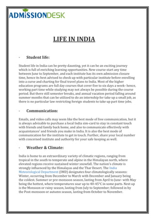 LIFE IN INDIA
· Student life:
Student life in India can be pretty daunting, yet it can be an exciting journey
which is full of enriching learning opportunities. New course start any time
between June to September, and each institute has its own admission closure
time, hence its best advised to check up with particular institute before enrolling
into a curse and charting for final travel plans to India. Most of the higher
education programs are full day courses that cover five to six days a week- hence,
working part time while studying may not always be possible during the course
period. But there still semester breaks, and annual vacation period falling around
summer months that can be utilized to do an internship for take up a small job, as
there is no particular law restricting foreign students to take up part time jobs.
· Communication:
Emails, and video calls may seem like the best mode of free communication, but it
is always advisable to purchase a local India sim-card to stay in constant touch
with friends and family back home, and also to communicate effectively with
acquaintances’ and friends you make in India. It is also the best mode of
communication for the institute to get in touch. Further, share your local number
with concerned institute and authority for your safe keeping as well.
· Weather & Climate:
India is home to an extraordinary variety of climatic regions, ranging from
tropical in the south to temperate and alpine in the Himalayan north, where
elevated regions receive sustained winter snowfall. The nation's climate is
strongly influenced by the Himalayas and the Thar Desert. The India
Meteorological Department (IMD) designates four climatologically seasons:
Winter, occurring from December to March with December and January being
the coldest. Summer or pre-monsoon season, lasting from April to June- with May
being the hottest, where temperatures soar up to 40-45°C in some parts. Next up
is the Monsoon or rainy season, lasting from July to September; followed in by
the Post-monsoon or autumn season, lasting from October to November.
 