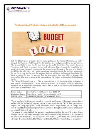 Populism or Fiscal Prudence, what has Union Budget 2017 got for India?
Feb 01, 2016 become a historic day in Indian politics as the Finance Minister Arun Jaitley
merged the Union and Rail Budgets for the first time ever and presented it to the parliament.
The general belief is that the FM this time has been able to strike a fine balance between
‘populism’ and ‘fiscal prudence’. On one end, allocating heavy budgets for expediting the
progress of rural India and empowering the farmers were the need-of-the-hour priorities for
the FM. On the other, there were many major fiscal commitments that did not leave much scope
for the FM to sway too far from the roadmap that was laid down for lowering the deficits. The
facts presented by the FM suggest that the government has been able to achieve this
successfully. That said, it is crucial for India to know the various benefits of the Union Budget
2017.
The FM said GDP would grow at 11.75% in nominal terms in 2018, which would translate into a
real growth rate of around 6.75% and inflation of around 5%. According to Jaitley, both these
numbers are a reasonable assumption. Let us have a look at the breakup of projected tax
collections in the following table:
Excise Duties Expected to yield 5% more than 2016-17
Corporate Taxes Expected to yield 9.1% more than 2016-17
Service Taxes Expected to yield 11.1% more than 2016-17
These numbers hint towards a modest economic performance. However, income taxes
collected from individual taxpayers were projected to rise by 24.9%. The government
expects its campaign against black money to have a huge impact on tax compliance,
which would help in collecting more taxes. Whether this optimism translates into reality
or not, only time will tell.
The major premise behind the various calculations applied by the FM in the Union
Budget 2017 is that divestment proceeds would show a sharp rise from Rs. 45,500 crore
in revised estimates (RE) for the current year to Rs. 72,500 crore. This would include
strategic divestment of Rs. 15,000 crore and Rs. 11,000 crore from listing of insurance
 
