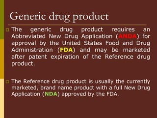 Generic drug product
 The generic drug product requires an
Abbreviated New Drug Application (ANDA) for
approval by the United States Food and Drug
Administration (FDA) and may be marketed
after patent expiration of the Reference drug
product.
 The Reference drug product is usually the currently
marketed, brand name product with a full New Drug
Application (NDA) approved by the FDA.
 