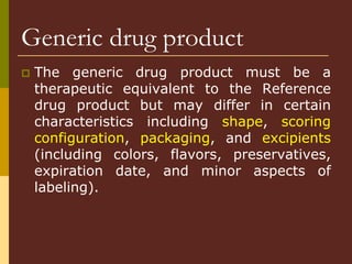 Generic drug product
 The generic drug product must be a
therapeutic equivalent to the Reference
drug product but may differ in certain
characteristics including shape, scoring
configuration, packaging, and excipients
(including colors, flavors, preservatives,
expiration date, and minor aspects of
labeling).
 
