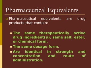 Pharmaceutical Equivalents
 Pharmaceutical equivalents are drug
products that contain:
 The same therapeutically active
drug ingredient(s), same salt, ester,
or chemical form.
 The same dosage form.
 Are identical in strength and
concentration and route of
administration.
 