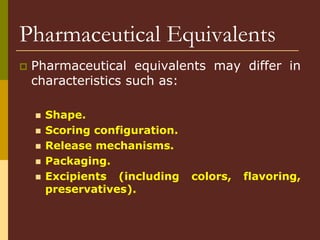 Pharmaceutical Equivalents
 Pharmaceutical equivalents may differ in
characteristics such as:
 Shape.
 Scoring configuration.
 Release mechanisms.
 Packaging.
 Excipients (including colors, flavoring,
preservatives).
 