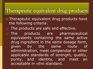  Therapeutic equivalent drug products have
the following criteria:
1) The products are safe and effective.
2) The products are pharmaceutical
equivalents containing the same active
drug ingredient in the same dosage form,
given by the same route of
administration, meet compendial or other
applicable standards of strength, quality,
purity, and identity, and meet an
acceptable in vitro standard.
Therapeutic equivalent drug products
 