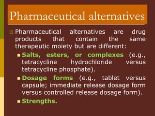 Pharmaceutical alternatives
 Pharmaceutical alternatives are drug
products that contain the same
therapeutic moiety but are different:
 Salts, esters, or complexes (e.g.,
tetracycline hydrochloride versus
tetracycline phosphate).
 Dosage forms (e.g., tablet versus
capsule; immediate release dosage form
versus controlled release dosage form).
 Strengths.
 