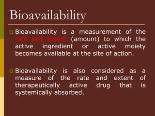 Bioavailability
 Bioavailability is a measurement of the
rate and extent (amount) to which the
active ingredient or active moiety
becomes available at the site of action.
 Bioavailability is also considered as a
measure of the rate and extent of
therapeutically active drug that is
systemically absorbed.
 