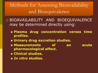 Methods for Assessing Bioavailability
and Bioequivalence
 BIOAVAILABILlTY AND BIOEQUIVALENCE
may be determined directly using:
 Plasma drug concentration verses time
profiles.
 Urinary drug excretion studies.
 Measurements of an acute
pharmacological effect.
 Clinical studies.
 In vitro studies.
 