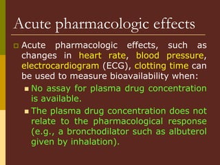 Acute pharmacologic effects
 Acute pharmacologic effects, such as
changes in heart rate, blood pressure,
electrocardiogram (ECG), clotting time can
be used to measure bioavailability when:
 No assay for plasma drug concentration
is available.
 The plasma drug concentration does not
relate to the pharmacological response
(e.g., a bronchodilator such as albuterol
given by inhalation).
 