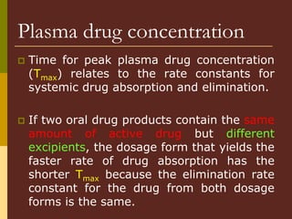  Time for peak plasma drug concentration
(Tmax) relates to the rate constants for
systemic drug absorption and elimination.
 If two oral drug products contain the same
amount of active drug but different
excipients, the dosage form that yields the
faster rate of drug absorption has the
shorter Tmax because the elimination rate
constant for the drug from both dosage
forms is the same.
Plasma drug concentration
 