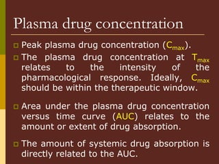 Peak plasma drug concentration (Cmax).
 The plasma drug concentration at Tmax
relates to the intensity of the
pharmacological response. Ideally, Cmax
should be within the therapeutic window.
 Area under the plasma drug concentration
versus time curve (AUC) relates to the
amount or extent of drug absorption.
 The amount of systemic drug absorption is
directly related to the AUC.
Plasma drug concentration
 