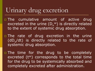Urinary drug excretion
 The cumulative amount of active drug
excreted in the urine (Du
∞) is directly related
to the extent of systemic drug absorption.
 The rate of drug excretion in the urine
(dDu/dt) is directly related to the rate of
systemic drug absorption.
 The time for the drug to be completely
excreted (t∞) corresponds to the total time
for the drug to be systemically absorbed and
completely excreted after administration.
 