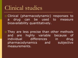 Clinical studies
 Clinical (pharmacodynamic) responses to
a drug can be used to measure
bioavailability quantitatively.
 They are less precise than other methods
and are highly variable because of
individual differences in drug
pharmacodynamics and subjective
measurements.
 