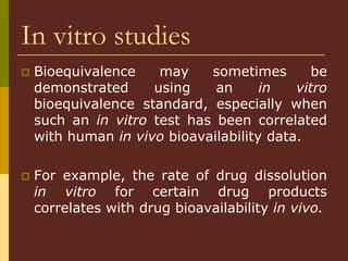 In vitro studies
 Bioequivalence may sometimes be
demonstrated using an in vitro
bioequivalence standard, especially when
such an in vitro test has been correlated
with human in vivo bioavailability data.
 For example, the rate of drug dissolution
in vitro for certain drug products
correlates with drug bioavailability in vivo.
 
