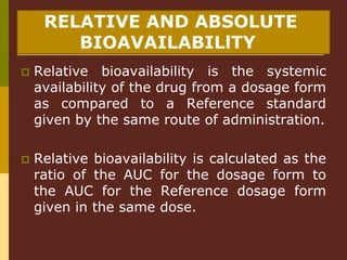 RELATIVE AND ABSOLUTE
BIOAVAILABILlTY
 Relative bioavailability is the systemic
availability of the drug from a dosage form
as compared to a Reference standard
given by the same route of administration.
 Relative bioavailability is calculated as the
ratio of the AUC for the dosage form to
the AUC for the Reference dosage form
given in the same dose.
 