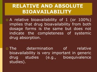 RELATIVE AND ABSOLUTE
BIOAVAILABILlTY
 A relative bioavailability of 1 (or 100%)
implies that drug bioavailability from both
dosage forms is the same but does not
indicate the completeness of systemic
drug absorption.
 The determination of relative
bioavailability is very important in generic
drug studies (e.g., bioequivalence
studies).
 
