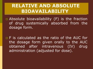 RELATIVE AND ABSOLUTE
BIOAVAILABILlTY
 Absolute bioavailability (F) is the fraction
of drug systemically absorbed from the
dosage form.
 F is calculated as the ratio of the AUC for
the dosage form given orally to the AUC
obtained after intravenous (IV) drug
administration (adjusted for dose).
 