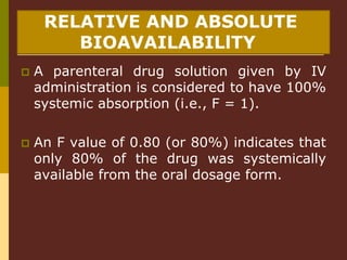 RELATIVE AND ABSOLUTE
BIOAVAILABILlTY
 A parenteral drug solution given by IV
administration is considered to have 100%
systemic absorption (i.e., F = 1).
 An F value of 0.80 (or 80%) indicates that
only 80% of the drug was systemically
available from the oral dosage form.
 