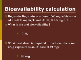Bioavailability calculation
 Bugstatin Bugstatin at a dose of 60 mg achieves at
AUCIV= 10 mg.hr/L and AUCpo= 7.5 mg.hr/L.
 What is the oral bioavailability ?
 0.75
 What oral dose is required to achieve the same
drug exposure as an IV dose of 60 mg?
 80 mg
 