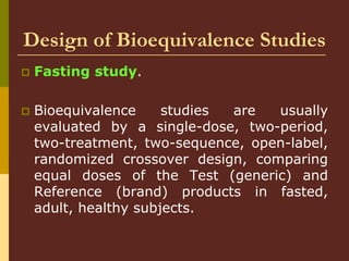 Design of Bioequivalence Studies
 Fasting study.
 Bioequivalence studies are usually
evaluated by a single-dose, two-period,
two-treatment, two-sequence, open-label,
randomized crossover design, comparing
equal doses of the Test (generic) and
Reference (brand) products in fasted,
adult, healthy subjects.
 