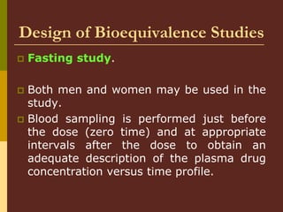 Design of Bioequivalence Studies
 Fasting study.
 Both men and women may be used in the
study.
 Blood sampling is performed just before
the dose (zero time) and at appropriate
intervals after the dose to obtain an
adequate description of the plasma drug
concentration versus time profile.
 