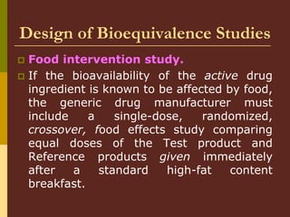 Design of Bioequivalence Studies
 Food intervention study.
 If the bioavailability of the active drug
ingredient is known to be affected by food,
the generic drug manufacturer must
include a single-dose, randomized,
crossover, food effects study comparing
equal doses of the Test product and
Reference products given immediately
after a standard high-fat content
breakfast.
 