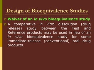 Design of Bioequivalence Studies
 Waiver of an in vivo bioequivalence study
 A comparative in vitro dissolution (drug
release) study between the Test and
Reference products may be used in lieu of an
in vivo bioequivalence study for some
immediate-release (conventional) oral drug
products.
 