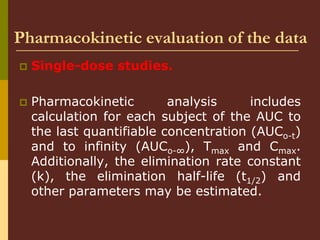 Pharmacokinetic evaluation of the data
 Single-dose studies.
 Pharmacokinetic analysis includes
calculation for each subject of the AUC to
the last quantifiable concentration (AUCo-t)
and to infinity (AUCo-∞), Tmax and Cmax.
Additionally, the elimination rate constant
(k), the elimination half-life (t1/2) and
other parameters may be estimated.
 