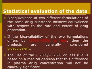 Statistical evaluation of the data
 Bioequivalence of two different formulations of
the same drug substance involves equivalence
with respect to the rate and extent of drug
absorption.
 If the bioavailability of the two formulations
differs by -20%/+25% or less, then the
products are generally considered
bioequivalent.
 The use of the - 20%/+ 25% or less rule is
based on a medical decision that this difference
in plasma drug concentration will not be
clinically significant.
 