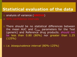  analysis of variance (ANOVA)
 90% confidence intervals
 There should be no statistical differences between
the mean AUC and Cmax parameters for the Test
(generic) and Reference drug products. should not
be less than 0.80 (80%) nor greater than 1.25
(125%)
 i.e. bioequivalence interval (80%-125%)
Statistical evaluation of the data
 