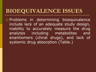 BIOEQUIVALENCE ISSUES
 Problems in determining bioequivalence
include lack of an adequate study design,
inability to accurately measure the drug
analytes including metabolites and
enantiomers (chiral drugs), and lack of
systemic drug absorption (Table.)
 