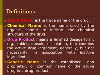 Definitions
 Brand Name: is the trade name of the drug.
 Chemical Name: is the name used by the
organic chemist to indicate the chemical
structure of the drug.
 Drug Product means a finished dosage form,
e.g., tablet, capsule, or solution, that contains
the active drug ingredient, generally, but not
necessarily, in association with inactive
ingredients.
 Generic Name is the established, non
proprietary or common name of the active
drug in a drug product.
 