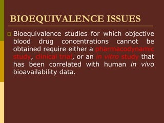 BIOEQUIVALENCE ISSUES
 Bioequivalence studies for which objective
blood drug concentrations cannot be
obtained require either a pharmacodynamic
study, clinical trial, or an in vitro study that
has been correlated with human in vivo
bioavailability data.
 