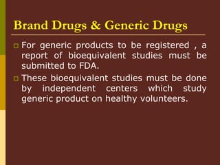 Brand Drugs & Generic Drugs
 For generic products to be registered , a
report of bioequivalent studies must be
submitted to FDA.
 These bioequivalent studies must be done
by independent centers which study
generic product on healthy volunteers.
 