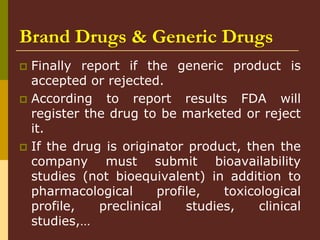 Brand Drugs & Generic Drugs
 Finally report if the generic product is
accepted or rejected.
 According to report results FDA will
register the drug to be marketed or reject
it.
 If the drug is originator product, then the
company must submit bioavailability
studies (not bioequivalent) in addition to
pharmacological profile, toxicological
profile, preclinical studies, clinical
studies,…
 
