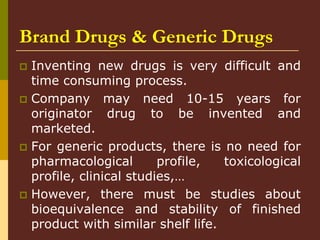Brand Drugs & Generic Drugs
 Inventing new drugs is very difficult and
time consuming process.
 Company may need 10-15 years for
originator drug to be invented and
marketed.
 For generic products, there is no need for
pharmacological profile, toxicological
profile, clinical studies,…
 However, there must be studies about
bioequivalence and stability of finished
product with similar shelf life.
 