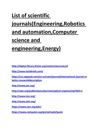 List of scientific
journals(Engineering,Robotics
and automation,Computer
science and
engineering,Energy)
http://digital-library.theiet.org/content/journals/el
http://www.techbriefs.com/
https://us.sagepub.com/en-us/nam/journal/international-journal-ro
botics-research#description
http://www.jair.org/
http://spie.org/publications/journals/optical-engineering?SSO=1
http://www.iosr.org/
http://www.jmlr.org/
https://www.iacr.org/jofc/
https://www.computer.org/portal/web/tpami
 