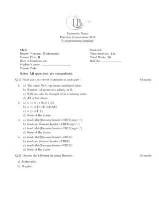 University Name
Practical Examination 2018
R-programming language
SET:
Degree Program: Mathematics
Course Title: R
Date of Examination:
Student’s name:
Course Code:
Semester:
Time duration: 2 hr.
Total Marks: 30
Roll No:
Note: All questions are compulsory.
Q.1) Point out the correct statement in each part : 04 marks
1. a) The value NaN represents undeﬁned value.
b) Number Inf represents inﬁnity in R.
c) NaN can also be thought of as a missing value.
d) All of the above.
2. a) x <- c(1 + 0i, 2 + 4i)
b) x <- c(TRUE, FALSE)
c) x <- c(T, F)
d) None of the above.
3. a) read.table(ﬁlename,header=TRUE,sep=‘,’)
b) read.csv(ﬁlename,header=TRUE,sep=‘,’)
c) read.table(ﬁlename,header=TRUE,sep=‘,’)
d) None of the above.
4. a) read.table(ﬁlename,header=TRUE)
b) read.csv(ﬁlename,header=TRUE)
c) read.table(ﬁlename,header=TRUE)
d) None of the above.
Q.2) Discuss the following by using Rstudio : 05 marks
a) Scatterplot.
b) Boxplot.
 