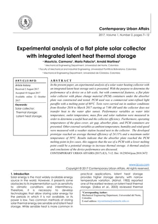 Contemporary Urban Affairs
2017, Volume 1, Number 3, pages 7– 12
Experimental analysis of a flat plate solar collector
with integrated latent heat thermal storage
* Mauricio, Carmona1, Mario Palacio2, Arnold Martínez3
1 Mechanical Engineering Department, Universidad del Norte, Colombia
2 Faculty of Mechanical and Industrial Engineering, Universidad Pontificia Bolivariana, Colombia
3 Mechanical Engineering Department, Universidad de Córdoba, Colombia
A B S T R A C T
In the present paper, an experimental analysis of a solar water heating collector with
an integrated latent heat storage unit is presented. With the purpose to determine the
performance of a device on a lab scale, but with commercial features, a flat plate
solar collector with phase change material (PCM) containers under the absorber
plate was constructed and tested. PCM used was a commercial semi-refined light
paraffin with a melting point of 60°C. Tests were carried out in outdoor conditions
from October 2016 to March 2017 starting at 7:00 AM until the collector does not
transfer heat to the water after sunset. Performance variables as water inlet
temperature, outlet temperature, mass flow and solar radiation were measured in
order to determine a useful heat and the collector efficiency. Furthermore, operating
temperatures of the glass cover, air gap, absorber plate, and PCM containers are
presented. Other external variables as ambient temperature, humidity and wind speed
were measured with a weather station located next to the collector. The developed
prototype reached an average thermal efficiency of 24.11% and a maximum outlet
temperature of 50°C. Results indicate that the absorber plate reached the PCM
melting point in few cases, this suggests that the use of a PCM with a lower melting
point could be a potential strategy to increase thermal storage. A thermal analysis
and conclusions of the device performance are discussed.
CONTEMPORARY URBAN AFFAIRS (2017) 1(3), 7-12. Doi: 10.25034/ijcua.2018.3672
www.ijcua.com
Copyright © 2017 Contemporary Urban Affairs. All rights reserved.
1. Introduction
Solar energy is the most widely available energy
source in the world. However, it presents some
obstacles to its implementation such as sensitivity
to climatic conditions and intermittency.
Therefore, it is necessary to develop
technologies that allow storing solar energy for
the periods in which it is not available, or its
power is low. Two common methods of storing
solar thermal energy are sensible and latent heat
storage. While sensible heat is more common in
practical applications, latent heat storage
provides higher storage density, with narrow
temperature variation. (Abhat, 1983) reported
one of the earliest reviews on latent heat thermal
storage. (Zalba et al., 2003) reviewed thermal
A R T I C L E I N F O:
Article history:
Received 2 August 2017
Accepted 10 August 2017
Available online 12 October
2017
Keywords:
Solar collector;
Thermal storage;
Latent heat storage.
*Corresponding Author:
Mechanical Engineering Department, Universidad del Norte,
Colombia
E-mail address: mycarmona@uninorte.edu.co
 
