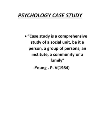 PSYCHOLOGY CASE STUDY
 “Case study is a comprehensive
study of a social unit, be it a
person, a group of persons, an
institute, a community or a
family”
-Young . P. V(1984)
 