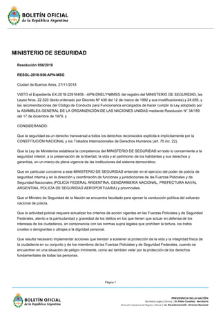 Página 1
MINISTERIO DE SEGURIDAD
Resolución 956/2018
RESOL-2018-956-APN-MSG
Ciudad de Buenos Aires, 27/11/2018
VISTO el Expediente EX-2018-22916408- -APN-DNELYN#MSG del registro del MINISTERIO DE SEGURIDAD, las
Leyes Nros. 22.520 (texto ordenado por Decreto Nº 438 del 12 de marzo de 1992 y sus modificaciones) y 24.059, y
las recomendaciones del Código de Conducta para Funcionarios encargados de hacer cumplir la Ley adoptado por
la ASAMBLEA GENERAL DE LA ORGANIZACIÓN DE LAS NACIONES UNIDAS mediante Resolución N° 34/169
del 17 de diciembre de 1979, y
CONSIDERANDO:
Que la seguridad es un derecho transversal a todos los derechos reconocidos explícita e implícitamente por la
CONSTITUCIÓN NACIONAL y los Tratados Internacionales de Derechos Humanos (art. 75 inc. 22).
Que la Ley de Ministerios establece la competencia del MINISTERIO DE SEGURIDAD en todo lo concerniente a la
seguridad interior, a la preservación de la libertad, la vida y el patrimonio de los habitantes y sus derechos y
garantías, en un marco de plena vigencia de las instituciones del sistema democrático.
Que en particular concierne a este MINISTERIO DE SEGURIDAD entender en el ejercicio del poder de policía de
seguridad interna y en la dirección y coordinación de funciones y jurisdicciones de las Fuerzas Policiales y de
Seguridad Nacionales (POLICÍA FEDERAL ARGENTINA, GENDARMERÍA NACIONAL, PREFECTURA NAVAL
ARGENTINA, POLICÍA DE SEGURIDAD AEROPORTUARIA) y provinciales.
Que el Ministro de Seguridad de la Nación se encuentra facultado para ejercer la conducción política del esfuerzo
nacional de policía.
Que la actividad policial requiere actualizar los criterios de acción vigentes en las Fuerzas Policiales y de Seguridad
Federales, atento a la particularidad y gravedad de los delitos en los que tienen que actuar en defensa de los
intereses de los ciudadanos, en consonancia con las normas supra legales que prohíben la tortura, los tratos
crueles o denigrantes o ultrajes a la dignidad personal.
Que resulta necesario implementar acciones que tiendan a sostener la protección de la vida y la integridad física de
la ciudadanía en su conjunto y de los miembros de las Fuerzas Policiales y de Seguridad Federales, cuando se
encuentren en una situación de peligro inminente, como así también velar por la protección de los derechos
fundamentales de todas las personas.
 
