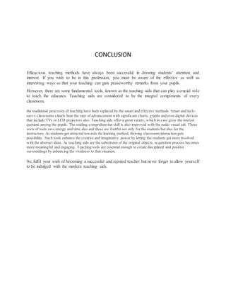 CONCLUSION
Efficacious teaching methods have always been successful in drawing students’ attention and
interest. If you wish to be in this profession, you must be aware of the effective as well as
interesting ways so that your teaching can gain praiseworthy remarks from your pupils.
However, there are some fundamental tools, known as the teaching aids that can play a crucial role
to teach the educates. Teaching aids are considered to be the integral components of every
classroom.
the traditional processes of teaching have been replaced by the smart and effective methods. Smart and tech-
savvy classrooms clearly bear the sign of advancement with significant charts, graphs and even digital devices
that include TVs or LCD projectors also. Teaching aids offer a great variety, which in case grow the interest
quotient among the pupils. The reading comprehension skill is also improved with the audio visual aid. These
sorts of tools save energy and time also and these are fruitful not only for the students but also for the
instructors. As students get attracted towards the learning method, thriving classroom interaction gets
possibility. Such tools enhance the creative and imaginative power by letting the students get more involved
with the abstract ideas. As teaching aids are the substitutes of the original objects, acquisition process becomes
more meaningful and engaging. Teaching tools are essential enough to create disciplined and positive
surroundings by enhancing the vividness to that situation.
So, fulfil your wish of becoming a successful and reputed teacher but never forget to allow yourself
to be indulged with the modern teaching aids.
 