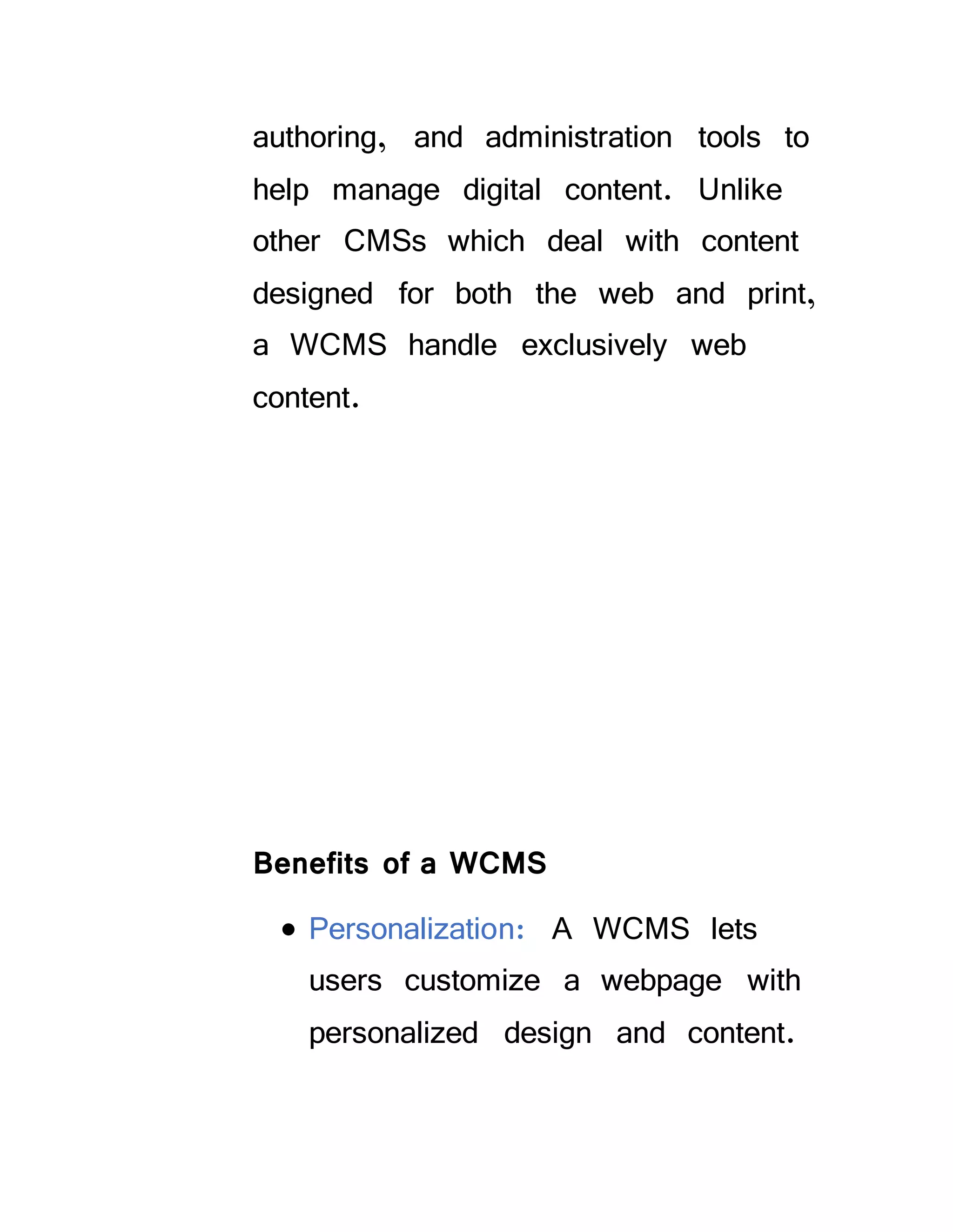 authoring, and administration tools to
help manage digital content. Unlike
other CMSs which deal with content
designed for both the web and print,
a WCMS handle exclusively web
content.
Benefits of a WCMS
 Personalization: A WCMS lets
users customize a webpage with
personalized design and content.
 